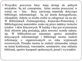  Wszystkie    powyższe bazy mają dostęp do pełnych
 artykułów. Są też czasopisma, które można przeczytać w
 wersji on – line. Bazy zawierają materiały dotyczące
 bibliologii, informatologii . Są też dzieła ikonograficzne,
 inkunabuły. Jedyne co trzeba zrobić to zalogować się na nie.
 W Bibliotekach Zielonogórskiej, Kujawsko-Pomorskiej i
 Bibliologicznej materiałów szuka się przez indeksy twórców
 tytułów i słów kluczowych. W każdej z baz jest wymieniona
 ilość zbiorów jaką posiadają, jakie nowości zostały nabyte.
 itp. W bibliosferze.net natomiast oprócz artykułów
 dotyczących informatologii i bibliologii można znaleźć
 informację o organizowanych co roku wyprawach
 rowerowych. Ponadto można tu znaleźć różnorodne relacje
 na temat konferencji, warsztatów, seminariów, oraz reklamy
 bibliotek, spotów kampanii społecznych, porad i wywiadów.
 