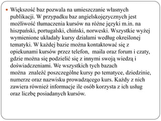  Większość baz pozwala na umieszczanie własnych
 publikacji. W przypadku baz angielskojęzycznych jest
 możliwość tłumaczenia kursów na różne języki m.in. na
 hiszpański, portugalski, chiński, norweski. Wszystkie wyżej
 wymienione układały kursy działami według określonej
 tematyki. W każdej bazie można kontaktować się z
 opiekunami kursów przez telefon, maila oraz forum i czaty,
 gdzie można się podzielić się z innymi swoją wiedzą i
 doświadczeniami. We wszystkich tych bazach
 można znaleźć poszczególne kursy po tematyce, dziedzinie,
 numerze oraz nazwisku prowadzącego kurs. Każdy z nich
 zawiera również informacje ile osób korzysta z ich usług
 oraz liczbę posiadanych kursów.
 