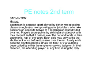 PE notes 2nd term
BADMINTON
History:
badminton is a raquet sport played by either two opposing
players (singles) or two opposing pairs (doubles), who take
positions on opposite halves of a rectangular court divided
by a net. Players score points by striking a shuttlecock with
their racquet so that it passes over the net and lands in their
opponents' half of the court. Each side may only strike the
shuttlecock once before it passes over the net. A rally ends
once the shuttlecock has struck the floor, or if a fault has
been called by either the umpire or service judge or, in their
absence, the offending player, at any time during the rally.
 