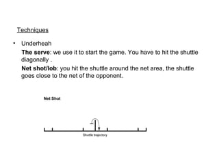 Techniques
• Underheah
The serve: we use it to start the game. You have to hit the shuttle
diagonally .
Net shot/lob: you hit the shuttle around the net area, the shuttle
goes close to the net of the opponent.
 
