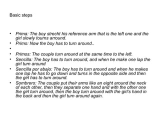 Basic steps
• Prima: The boy strecht his reference arm that is the left one and the
girl slowly tourns arround.
• Primo: Now the boy has to turn around..
•
• Primos: The couple turn around at the same time to the left.
• Sencilla: The boy has to turn around, and when he make one lap the
girl turn around
• Sencilla por abajo: The boy has to turn around and when he makes
one lap he has to go down and turns in the opposite side and then
the girl has to turn around.
• Sombrero: The couple put their arms like an eight around the neck
of each other, then they separate one hand and with the other one
the girl turn around, then the boy turn around with the girl’s hand in
the back and then the girl turn around again.
 