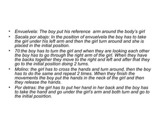 • Envuelvela: The boy put his reference arm around the body’s girl
• Sacala por abajo: In the position of envuelvela the boy has to take
the girl under his left arm and then the girl turn around and she is
placed in the initial position.
• 70:the boy has to turn the girl and when they are looking each other
the boy has to go through the right arm of the girl. When they have
the backs together they move to the right and left and after that they
go to the initial position doing 2 turns.
• Molino: the girl has to cross the hands and turn around, then the boy
has to do the same and repeat 2 times. When they finish the
movements the boy put the hands in the neck of the girl and then
they release the hands.
• Por detras: the girl has to put her hand in her back and the boy has
to take the hand and go under the girl’s arm and both turn and go to
the initial posirtion.
 
