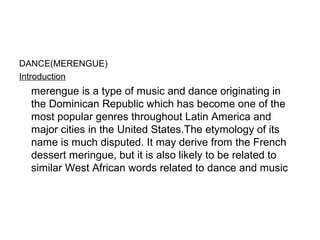 DANCE(MERENGUE)
Introduction
merengue is a type of music and dance originating in
the Dominican Republic which has become one of the
most popular genres throughout Latin America and
major cities in the United States.The etymology of its
name is much disputed. It may derive from the French
dessert meringue, but it is also likely to be related to
similar West African words related to dance and music
 