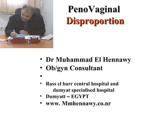 PenoVaginalPenoVaginal
DisproportionDisproportion
• Dr Muhammad El Hennawy
• Ob/gyn Consultant
•
• Rass el barr central hospital and
dumyat specialised hospital
• Dumyatt – EGYPT
• www. Mmhennawy.co.nr
 