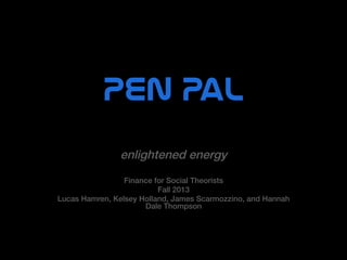 PEN  Pal  
enlightened energy!
!

Finance for Social Theorists !
Fall 2013 !
Lucas Hamren, Kelsey Holland, James Scarmozzino, and Hannah
Dale Thompson !

 
