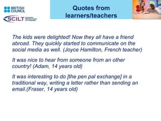 Quotes from
learners/teachers
The kids were delighted! Now they all have a friend
abroad. They quickly started to communicate on the
social media as well. (Joyce Hamilton, French teacher)
It was nice to hear from someone from an other
country! (Adam, 14 years old)
It was interesting to do [the pen pal exchange] in a
traditional way, writing a letter rather than sending an
email.(Fraser, 14 years old)
3
 