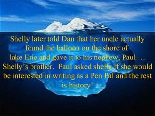 Shelly later told Dan that her uncle actually
found the balloon on the shore of
lake Erie and gave it to his nephew, Paul …
Shelly’s brother. Paul asked shelly if she would
be interested in writing as a Pen Pal and the rest
is history!
 