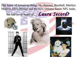 Dan knew of American things like Batman, Baseball, MarilynDan knew of American things like Batman, Baseball, Marilyn
Monroe, Elvis Presley and the New Orleans Saints NFL team,Monroe, Elvis Presley and the New Orleans Saints NFL team,
but had never heard of …but had never heard of … Laura Secord?Laura Secord?
 