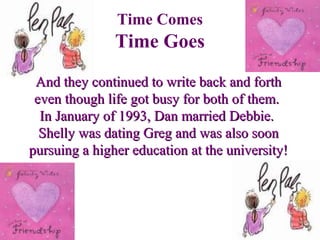 And they continued to write back and forthAnd they continued to write back and forth
even though life got busy for both of them.even though life got busy for both of them.
In January of 1993, Dan married Debbie.In January of 1993, Dan married Debbie.
Shelly was dating Greg and was also soonShelly was dating Greg and was also soon
pursuing a higher education at the university!pursuing a higher education at the university!
Time Comes
Time Goes
 