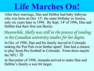 Life Marches On!
After their marriage, Dan and Debbie had baby Sabryna
who was born on Oct. 15th
, the same birthday as Jessica,
only six years later in 1994. By Sept. 14th
of 1996, Dan and
Debbie had their first son Baxter.
Meanwhile, Shelly was still in the process of tending
to her Canadian university studies for her degree.
In Oct. of 1996, Dan and his family moved to Colorado
making the Pen Pals even farther apart! Dan had a chance
to play Semi-Pro football in Colorado. From there maybe
the NFL! 
In December of 1998, Amanda arrived to make Dan and
Debbie’s family a wee bit larger.
 