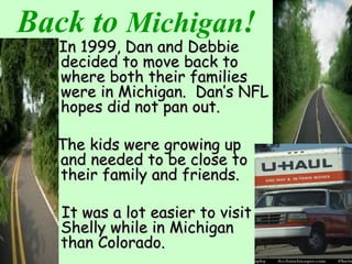 Back to Michigan!
In 1999, Dan and DebbieIn 1999, Dan and Debbie
decided to move back todecided to move back to
where both their familieswhere both their families
were in Michigan. Dan’s NFLwere in Michigan. Dan’s NFL
hopes did not pan out.hopes did not pan out.
The kids were growing upThe kids were growing up
and needed to be close toand needed to be close to
their family and friends.their family and friends.
It was a lot easier to visitIt was a lot easier to visit
Shelly while in MichiganShelly while in Michigan
than Colorado.than Colorado.
 