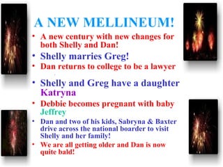 A NEW MELLINEUM!
• A new century with new changes for
both Shelly and Dan!
• Shelly marries Greg!
• Dan returns to college to be a lawyer
.
• Shelly and Greg have a daughter
Katryna
• Debbie becomes pregnant with baby
Jeffrey
• Dan and two of his kids, Sabryna & Baxter
drive across the national boarder to visit
Shelly and her family!
• We are all getting older and Dan is now
quite bald!
 