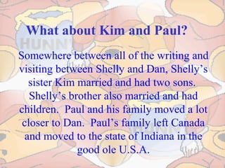 What about Kim and Paul?
Somewhere between all of the writing and
visiting between Shelly and Dan, Shelly’s
sister Kim married and had two sons.
Shelly’s brother also married and had
children. Paul and his family moved a lot
closer to Dan. Paul’s family left Canada
and moved to the state of Indiana in the
good ole U.S.A.
 