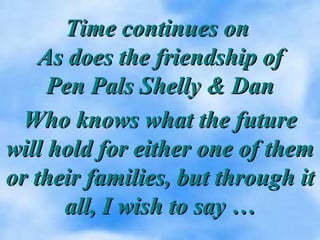 Time continues onTime continues on
As does the friendship ofAs does the friendship of
Pen Pals Shelly & DanPen Pals Shelly & Dan
Who knows what the futureWho knows what the future
will hold for either one of themwill hold for either one of them
or their families, but through itor their families, but through it
all, I wish to say …all, I wish to say …
 