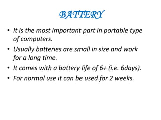 BATTERY
• It is the most important part in portable type
  of computers.
• Usually batteries are small in size and work
  for a long time.
• It comes with a battery life of 6+ (i.e. 6days).
• For normal use it can be used for 2 weeks.
 