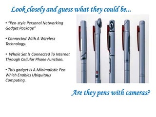 Look closely and guess what they could be...
• “Pen-style Personal Networking
Gadget Package”

• Connected With A Wireless
Technology.

• Whole Set Is Connected To Internet
Through Cellular Phone Function.

• This gadget Is A Minimalistic Pen
Which Enables Ubiquitous
Computing.


                                       Are they pens with cameras?
 