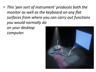 • This 'pen sort of instrument' produces both the
  monitor as well as the keyboard on any flat
  surfaces from where you can carry out functions
  you would normally do
  on your desktop
  computer.
 