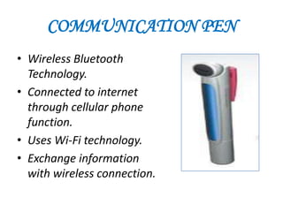 COMMUNICATION PEN
• Wireless Bluetooth
  Technology.
• Connected to internet
  through cellular phone
  function.
• Uses Wi-Fi technology.
• Exchange information
  with wireless connection.
 