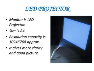 LED PROJECTOR
• Monitor is LED
  Projector.
• Size is A4.
• Resolution capacity is
  1024*768 approx.
• It gives more clarity
  and good picture.
 