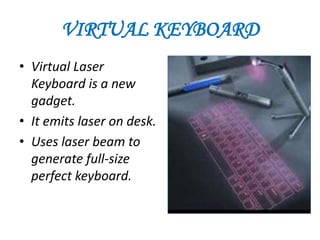 VIRTUAL KEYBOARD
• Virtual Laser
  Keyboard is a new
  gadget.
• It emits laser on desk.
• Uses laser beam to
  generate full-size
  perfect keyboard.
 