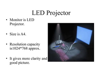 LED Projector
• Monitor is LED
Projector.
• Size is A4.

• Resolution capacity
is1024*768 approx.
• It gives more clarity and
good picture.

 