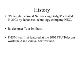 History
• "Pen-style Personal Networking Gadget" created
in 2003 by Japanese technology company NEC.
• Its designer Tour Ichihash.
• P-ISM was first featured at the 2003 ITU Telecom
world held in Geneva, Switzerland.

 