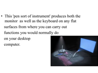 • This 'pen sort of instrument' produces both the
monitor as well as the keyboard on any flat
surfaces from where you can carry out
functions you would normally do
on your desktop
computer.

 
