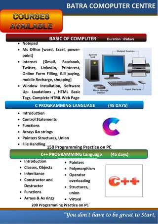 BATRA COMOPUTER CENTRE
BASIC OF COMPUTER Duration : 65days
 Notepad
 Ms Office [word, Excel, power-
point]
 Internet [Gmail, Facebook,
Twitter, LinkedIn, Printerest,
Online Form Filling, Bill paying,
mobile Recharge, shopping]
 Window Installation, Software
Up- Loadations , HTML Basic
Tags, Complete HTML Web Page
C PROGRAMMING LANGUAGE (45 DAYS)
 Introduction
 Control Statements
 Functions
 Arrays &n strings
 Pointers Structures, Union
 File Handling
150 Programming Practice on PC
C++ PROGRAMMING Language (45 days)
 Introduction
 Classes, Objects
 Inheritance
 Constructor and
Destructor
 Functions
 Arrays & As rings
 Pointers
 Polymorphism
 Operator
overloading
 Structures,
union
 Virtual
Fumnctions200 Programming Practice on PC
“You don’t have to be great to Start,
 