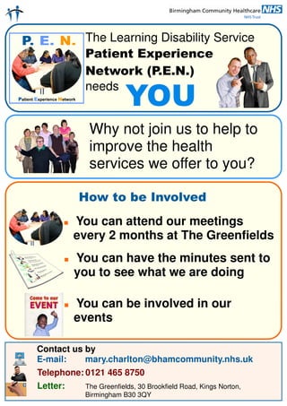 The Learning Disability Service
           Patient Experience
           Network (P.E.N.)
           needs
                       YOU
            Why not join us to help to
            improve the health
            services we offer to you?

          How to be Involved
          You can attend our meetings
          every 2 months at The Greenfields
          You can have the minutes sent to
          you to see what we are doing

          You can be involved in our
          events

Contact us by
E-mail:    mary.charlton@bhamcommunity.nhs.uk
Telephone: 0121 465 8750
Letter:    The Greenfields, 30 Brookfield Road, Kings Norton,
           Birmingham B30 3QY
 