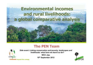 Environmental incomes
          and rural livelihoods:
      a global comparative analysis




                             The PEN Team
             Side event: Linking conservation and poverty, landscapes and
                          livelihoods: what have we learnt so far?
                                        WCC Jeju
                                  10th September 2012
THINKING beyond the canopy
 