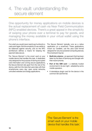 4.	 he vault: understanding the
   T
   secure element
One opportunity for money applications on mobile devices is
the actual replacement of cash via Near Field Communication
(NFC)-enabled devices. There’s a great appeal in the simplicity
of swiping your phone over a terminal to pay for goods, and
managing the money available in your virtual wallet using the
phone’s interface.
For a start you would never need to go hunting for a     The Secure Element typically runs as a native
cash point again. But this simplicity of use needs to    application on a smartcard. These applications,
be balanced against security, and so the NFC             known as ‘Cardlets’, use the Java Card format
architecture defines a means for keeping the             designed for very low powered computing devices.
payment data secure.                                     The smartcard may be:
The ‘Secure Element’ is the smart vault on your          •	  uilt into a device – an approach that has been
                                                            B
mobile device that handles this task. A dedicated           taken by the likes of Samsung and Google with
chip designed for the purpose of storing encrypted          their recent phones.
card information and running secure applications,
                                                         •	  art of the SIM card – a relatively trusted
                                                            P
the Secure Element sits apart from the rest of the
                                                            environment in its own right – adopted by some
device, safe from the risks that users take with their
                                                            mobile operators.
smartphones every day: open social networks,
untrusted websites and dodgy applications.               •	  standalone plugin card for the device in the
                                                            A
                                                            common SD card format.




                                                         ‘The ‘Secure Element’ is the
                                                          smart vault on your mobile
                                                          device that handles this task.’
10
 