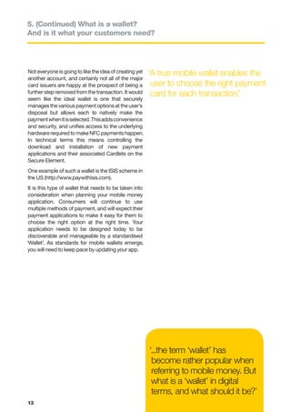 5. (Continued) What is a wallet?
And is it what your customers need?




Not everyone is going to like the idea of creating yet   ‘A true mobile wallet enables the
another account, and certainly not all of the major
card issuers are happy at the prospect of being a         user to choose the right payment
further step removed from the transaction. It would       card for each transaction.’
seem like the ideal wallet is one that securely
manages the various payment options at the user’s
disposal but allows each to natively make the
payment when it is selected. This adds convenience
and security, and unifies access to the underlying
hardware required to make NFC payments happen.
In technical terms this means controlling the
download and installation of new payment
applications and their associated Cardlets on the
Secure Element.
One example of such a wallet is the ISIS scheme in
the US (http://www.paywithisis.com).
 It is this type of wallet that needs to be taken into
 consideration when planning your mobile money
 application. Consumers will continue to use
 multiple methods of payment, and will expect their
 payment applications to make it easy for them to
 choose the right option at the right time. Your
 application needs to be designed today to be
 discoverable and manageable by a standardised
‘Wallet’. As standards for mobile wallets emerge,
you will need to keep pace by updating your app.




                                                         ‘...the term ‘wallet’ has
                                                          become rather popular when
                                                          referring to mobile money. But
                                                          what is a ‘wallet’ in digital
                                                          terms, and what should it be?’
13
 