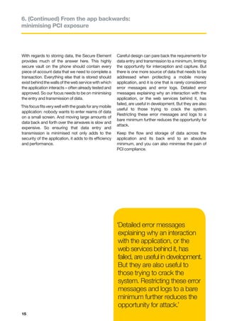 6. (Continued) From the app backwards:
minimising PCI exposure




With regards to storing data, the Secure Element          Careful design can pare back the requirements for
provides much of the answer here. This highly             data entry and transmission to a minimum, limiting
secure vault on the phone should contain every            the opportunity for interception and capture. But
piece of account data that we need to complete a          there is one more source of data that needs to be
transaction. Everything else that is stored should        addressed when protecting a mobile money
exist behind the walls of the web service with which      application, and it is one that is rarely considered:
the application interacts – often already tested and      error messages and error logs. Detailed error
approved. So our focus needs to be on minimising          messages explaining why an interaction with the
the entry and transmission of data.                       application, or the web services behind it, has
                                                          failed, are useful in development. But they are also
This focus fits very well with the goals for any mobile
                                                          useful to those trying to crack the system.
application: nobody wants to enter reams of data
                                                          Restricting these error messages and logs to a
on a small screen. And moving large amounts of
                                                          bare minimum further reduces the opportunity for
data back and forth over the airwaves is slow and
                                                          attack.
expensive. So ensuring that data entry and
transmission is minimised not only adds to the            Keep the flow and storage of data across the
security of the application, it adds to its efficiency    application and its back end to an absolute
and performance.                                          minimum, and you can also minimise the pain of
                                                          PCI compliance.




                                                          ‘Detailed error messages
                                                           explaining why an interaction
                                                           with the application, or the
                                                           web services behind it, has
                                                           failed, are useful in development.
                                                           But they are also useful to
                                                           those trying to crack the
                                                           system. Restricting these error
                                                           messages and logs to a bare
                                                           minimum further reduces the
                                                           opportunity for attack.’
15
 