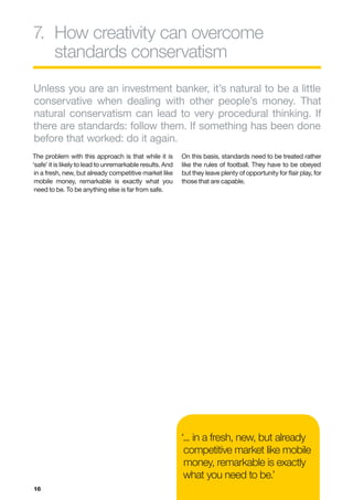 7.	
   How creativity can overcome
   standards conservatism
Unless you are an investment banker, it’s natural to be a little
conservative when dealing with other people’s money. That
natural conservatism can lead to very procedural thinking. If
there are standards: follow them. If something has been done
before that worked: do it again.
The problem with this approach is that while it is         On this basis, standards need to be treated rather
‘safe’ it is likely to lead to unremarkable results. And   like the rules of football. They have to be obeyed
 in a fresh, new, but already competitive market like      but they leave plenty of opportunity for flair play, for
 mobile money, remarkable is exactly what you              those that are capable.
 need to be. To be anything else is far from safe.




                                                           ‘... in a fresh, new, but already
                                                            competitive market like mobile
                                                            money, remarkable is exactly
                                                            what you need to be.’
16
 