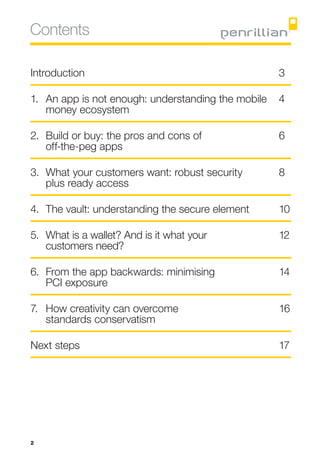 Contents

Introduction	3

1.	An app is not enough: understanding the mobile 	 4
    money ecosystem	

2.	Build or buy: the pros and cons of 	             6
	 off-the-peg apps	

3.	What your customers want: robust security 	     8
    plus ready access	

4.	The vault: understanding the secure element	     10

5.	What is a wallet? And is it what your 	          12
	 customers need?	

6.	From the app backwards: minimising 	             14
	 PCI exposure	

7.	How creativity can overcome 	                    16
	 standards conservatism	

Next steps	                                         17




2
 