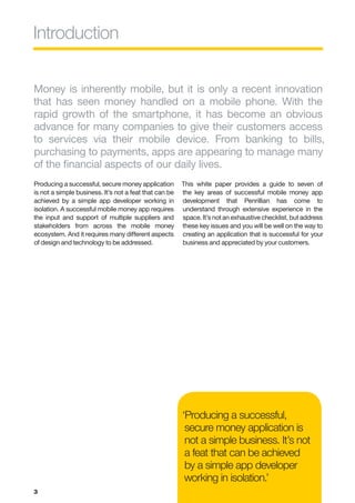 Introduction


Money is inherently mobile, but it is only a recent innovation
that has seen money handled on a mobile phone. With the
rapid growth of the smartphone, it has become an obvious
advance for many companies to give their customers access
to services via their mobile device. From banking to bills,
purchasing to payments, apps are appearing to manage many
of the financial aspects of our daily lives.
Producing a successful, secure money application        This white paper provides a guide to seven of
is not a simple business. It’s not a feat that can be   the key areas of successful mobile money app
achieved by a simple app developer working in           development that Penrillian has come to
isolation. A successful mobile money app requires       understand through extensive experience in the
the input and support of multiple suppliers and         space. It’s not an exhaustive checklist, but address
stakeholders from across the mobile money               these key issues and you will be well on the way to
ecosystem. And it requires many different aspects       creating an application that is successful for your
of design and technology to be addressed.               business and appreciated by your customers.




                                                        ‘Producing a successful,
                                                         secure money application is
                                                         not a simple business. It’s not
                                                         a feat that can be achieved
                                                         by a simple app developer
                                                         working in isolation.’
3
 