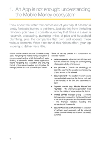 1.	 App is not enough: understanding
   An
   the Mobile Money ecosystem
Think about the water that comes out of your tap. It has had a
pretty fantastic journey to get there. Just starting from the falling
raindrop, you have to consider a journey that takes in a river, a
reservoir, processing, pumping, miles of pipe and household
plumbing, plus the companies that own and operate these
various elements. Were it not for all this hidden effort, your tap
is going to deliver very little.

What is true for the tap is also true for mobile money   Some of the key parties and components to
apps. If anything the mobile money ecosystem is          consider include:
more complex than that which delivers fresh water.
                                                         •	  etwork operator – Carries the traffic two and
                                                            N
Building a successful mobile money application
                                                            from the phone, and usually has a primary billing
means navigating this ecosystem and ensuring
                                                            relationship with the phone owner
that all of the relevant parties work together. Or
having a partner who can do this on your behalf.         •	  IM provider – Controls the technology on
                                                            S
                                                            board the card that the operator uses to securely
                                                            govern access to the network
                                                         •	  ecure element – The location in which secure
                                                            S
                                                            payment data is stored on the device, be it part
                                                            of the handset, or the SIM, or a dedicated SD
                                                            card
                                                         •	  ayment cardlet (e.g. Mobile MasterCard
                                                            P
                                                            PayPass) – The underlying application logic
                                                            behind the making of a payment on the device
                                                         •	  rusted Service Manager (TSM) – A secure
                                                            T
                                                            delivery system connecting the Secure Element
                                                            to the service operator Card/Payment Provider
                                                            – the financial institution handling the
                                                            transactions and accounts
                                                         •	  ecurity Advisors and Authorities – A selection
                                                            S
                                                            of advisors and approvals will be required
                                                            before a mobile money service can be (safely)
                                                            launched




4
 