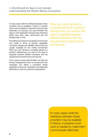 1. (Continued) An App is not enough:
understanding the Mobile Money ecosystem




In many cases while the interfaces between these         ‘When you can’t demand a
providers may be available in theory, in practice
much work is needed to make them communicate              complete rebuild of a partner’s
effectively. For example, one issue Penrillian has        infrastructure, you need to find
faced is that Application Programming Interfaces
(APIs) have often been constructed with the               ways to negotiate between
desktop web in mind.                                      different standards with the
The differences between the desktop environment           requisite level of performance
and mobile in terms of browser capabilities,
connection speeds and reliability means these are         and security.’
usually unsuitable for the mobile environment.
When you can’t demand a complete rebuild of a
partner’s infrastructure, you need to find ways to
negotiate between different standards with the
requisite level of performance and security.
This is where a partner like Penrillian can help, but
the key message here is this: no one partner in this
ecosystem can deliver a successful mobile
application on their own. All parties must collaborate
effectively to meet the customer’s expectations.




                                                         ‘In many cases while the
                                                          interfaces between these
                                                          providers may be available
                                                          in theory, in practice much
                                                          work is needed to make them
                                                          communicate effectively.’
5
 