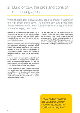2.	 uild or buy: the pros and cons of
   B
   off-the-peg apps
When shopping for a new suit, few people consider a tailor over
the high street these days. The upfront cost and production
time may be off-putting when set against the instant gratification
of an off-the-peg purchase.
But a tailored suit will always be a better fit to your    The next risk is security: a recent study by Leibniz
shape, can be adapted as that shape changes,               University in Hannover and Philipps University of
and will most likely be made from higher quality           Marburg found more than a thousand Android
materials. In the long term, the tailored suit can         applications with serious security flaws out of a
prove to be better value.                                  sample of 13,000. 17% of the apps that used the
                                                           secure socket layer (SSL) standard had it wrongly
The same rules apply when it comes to developing           implemented, leading to significant security risks.
new applications, particularly in the field of mobile
money. Off-the-peg applications are available,
provided by a third party with some elements of
the ecosystem already in place, and a skinnable
application that can have you up and running
quickly.
If your needs are fairly straightforward and match
the capabilities of the application available, then
this is a reasonable route forward. But it is not
without its risks: handing over this level of control to
a third party limits a number of your powers.
The first of these is the ability to make changes: if a
third party is catering for multiple customers on the
same platform, their development is always going
to be focused on the needs of the many, not your
needs specifically. Development can be slower
and more costly as a result.




                                                           ‘17% of Android apps that
                                                            use SSL have it wrongly
                                                            implemented, leading to
                                                            significant security risks.’
6
 