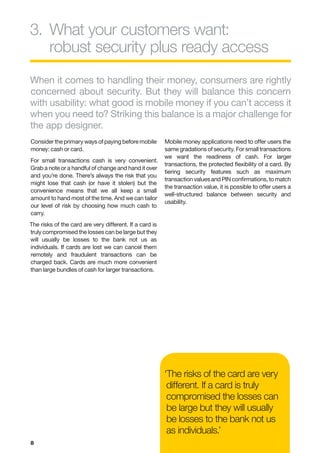 3.	 hat your customers want:
   W
   robust security plus ready access
When it comes to handling their money, consumers are rightly
concerned about security. But they will balance this concern
with usability: what good is mobile money if you can’t access it
when you need to? Striking this balance is a major challenge for
the app designer.
Consider the primary ways of paying before mobile        Mobile money applications need to offer users the
money: cash or card.                                     same gradations of security. For small transactions
                                                         we want the readiness of cash. For larger
For small transactions cash is very convenient.
                                                         transactions, the protected flexibility of a card. By
Grab a note or a handful of change and hand it over
                                                         tiering security features such as maximum
and you’re done. There’s always the risk that you
                                                         transaction values and PIN confirmations, to match
might lose that cash (or have it stolen) but the
                                                         the transaction value, it is possible to offer users a
convenience means that we all keep a small
                                                         well-structured balance between security and
amount to hand most of the time. And we can tailor
                                                         usability.
our level of risk by choosing how much cash to
carry.
The risks of the card are very different. If a card is
truly compromised the losses can be large but they
will usually be losses to the bank not us as
individuals. If cards are lost we can cancel them
remotely and fraudulent transactions can be
charged back. Cards are much more convenient
than large bundles of cash for larger transactions.




                                                         ‘The risks of the card are very
                                                          different. If a card is truly
                                                          compromised the losses can
                                                          be large but they will usually
                                                          be losses to the bank not us
                                                          as individuals.’
8
 