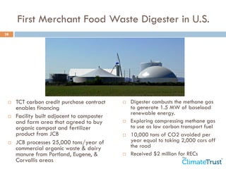 First Merchant Food Waste Digester in U.S. 
38 
¨ TCT carbon credit purchase contract 
enables financing 
¨ Facility built adjacent to composter 
and farm area that agreed to buy 
organic compost and fertilizer 
product from JCB 
¨ JCB processes 25,000 tons/year of 
commercial organic waste & dairy 
manure from Portland, Eugene, & 
Corvallis areas 
¨ Digester combusts the methane gas 
to generate 1.5 MW of baseload 
renewable energy. 
¨ Exploring compressing methane gas 
to use as low carbon transport fuel 
¨ 10,000 tons of CO2 avoided per 
year equal to taking 2,000 cars off 
the road 
¨ Received $2 million for RECs 
 