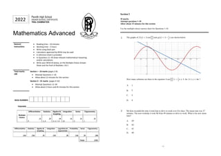 Mathematics Advanced
General
Instructions
Reading time – 10 minutes
Working time – 3 hours
Write using black pen
Calculators approved by NESA may be used
A reference sheet is provided
In Questions 11–34 show relevant mathematical reasoning
and/or calculations
Write your NESA ID below, on the Multiple Choice Answer
Sheet and the front of Booklets 1 & 2.
Total marks:
100
Section I – 10 marks (pages 3-8)
Attempt Questions 1–10
Allow about 15 minutes for this section
Section II – 91 marks (pages 9-32)
Attempt Questions 11–34
Allow about 2 hours and 45 minutes for this section
NESA NUMBER:
TEACHER: ____________________________________________________________
Multiple
Choice:
Differentiation Statistics Algebra &
Graphing
Integration Series Trigonometry
/1
9
/2
2, 6
/4
3, 4, 7, 8
/1
10
/1
5
/1
1
Differentiation Statistics Algebra &
Graphing
Integration Logarithms &
Exponentials
Probability Series Trigonometry
/16 /10 /9 /19 /8 /10 /9 /20
Total: /101
2022
Penrith High School
HIGHER SCHOOL CERTIFICATE
TRIAL EXAMINATION
- 3 -
Section I
10 marks
Attempt questions 1-10
Allow about 15 minutes for this section
Use the multiple-choice answer sheet for Questions 1-10.
1 The graphs of and are shown below.
How many solutions are there to the equation for ?
A.
B.
C.
D.
2 Mr Kim recorded the time it took him to drive to work over five days. The mean time was 37
minutes. The next workday it took Mr Kim 49 minutes to drive to work. What is his new mean
time?
A.
B.
C.
D.
 