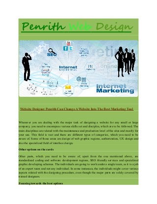 Penrith Web Design
Website Designer Penrith Can Change A Website Into The Best Marketing Tool
Whenever you are dealing with the major task of designing a website for any small or large
company, you need to encompass various skills set and disciples, which are to be followed. The
main disciplines are related with the maintenance and production level of the sites and mostly for
your use. This field is vast and there are different types of categories, which you need to be
aware of. Some of those areas are design of web graphic regions, authorization, UX design and
also the specialized field of interface design.
Other options on the cards
Other parts, which you need to be aware of, apart from the one mentioned above, are
standardized coding and software development regions, SEO friendly services and specialized
graphic developing schemes. The individuals are going to work under a single team, as it is a job
of an expert team and not any individual. In some instances, the individuals might cover various
aspects related with the designing procedure, even though the major parts are solely covered by
trained designers.
Focusing towards the best options
 