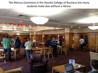 The Marcus Commons in the Daniels College of Business lets many
             students make due without a library.
 