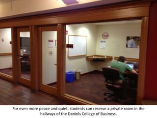 For even more peace and quiet, students can reserve a private room in the
              hallways of the Daniels College of Business.
 