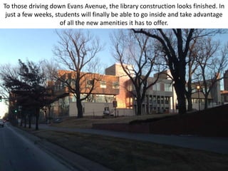 To those driving down Evans Avenue, the library construction looks finished. In
 just a few weeks, students will finally be able to go inside and take advantage
                     of all the new amenities it has to offer.
 