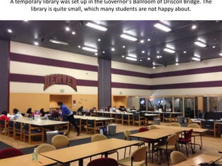 A temporary library was set up in the Governor’s Ballroom of Driscoll Bridge. The
       library is quite small, which many students are not happy about.
 