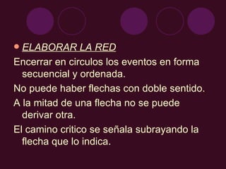 ELABORAR LA RED Encerrar en circulos los eventos en forma secuencial y ordenada. No puede haber flechas con doble sentido. A la mitad de una flecha no se puede derivar otra. El camino critico se señala subrayando la flecha que lo indica. 