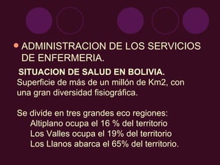 ADMINISTRACION DE LOS SERVICIOS DE ENFERMERIA. SITUACION DE SALUD EN BOLIVIA. Superficie de más de un millón de Km2, con una gran diversidad fisiográfica. Se divide en tres grandes eco regiones:  Altiplano ocupa el 16 % del territorio Los Valles ocupa el 19% del territorio Los Llanos abarca el 65% del territorio.  