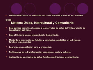 ENFOQUE ESTRATEGICO DEL MINISTERIO DE SALUD Y DEPORTES  POLITICAS Nº 1 SISTEMA  UNICO Sistema Único, Intercultural y Comunitario  de Salud. Esta política permitirá el acceso a los servicios de salud del 100 por ciento de la población boliviana. Bajo el Sistema Único, Intercultural y Comunitario. Mediante la promoción de hábitos y conductas saludables en individuos, familia y la comunidad Logrando una población sana y productiva,  Participativa en la transformación económica, social y cultural. Aplicación de un modelo de salud familiar, plurinacional y comunitaria.  